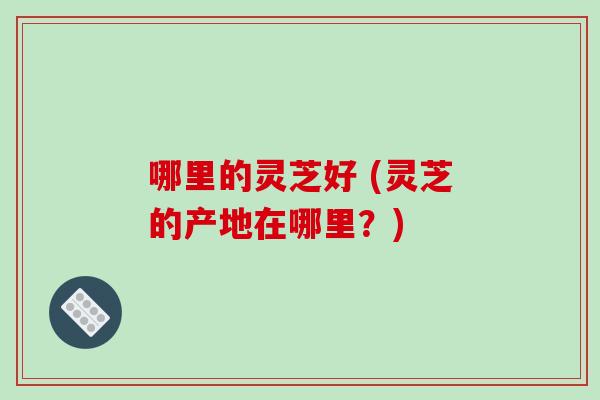 哪里的灵芝好 (灵芝的产地在哪里？)