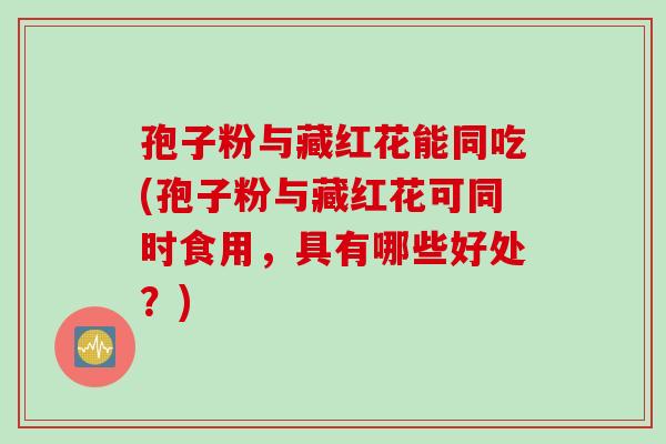 孢子粉与藏红花能同吃(孢子粉与藏红花可同时食用，具有哪些好处？)