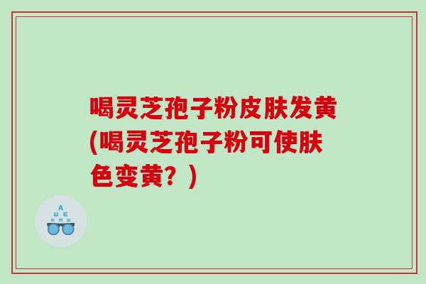 喝灵芝孢子粉皮肤发黄(喝灵芝孢子粉可使肤色变黄？)