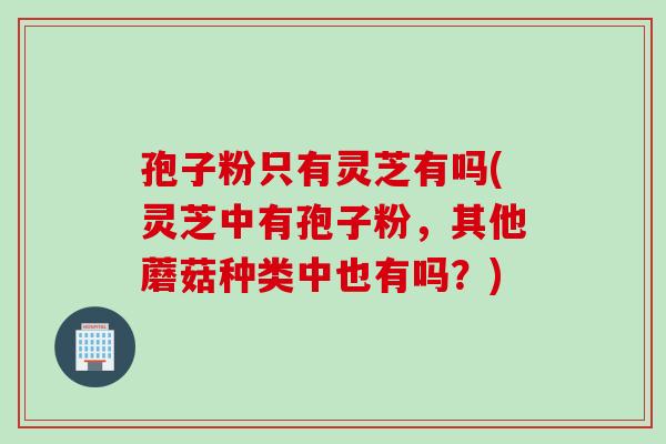 孢子粉只有灵芝有吗(灵芝中有孢子粉，其他蘑菇种类中也有吗？)