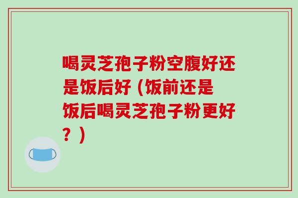 喝灵芝孢子粉空腹好还是饭后好 (饭前还是饭后喝灵芝孢子粉更好?) 喝灵芝孢子粉空腹好还是饭后好 (饭前还是饭后喝灵芝孢子粉更好?)