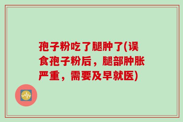 孢子粉吃了腿肿了(误食孢子粉后，腿部肿胀严重，需要及早就医)