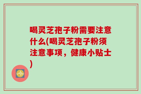 喝灵芝孢子粉需要注意什么(喝灵芝孢子粉须注意事项，健康小贴士)