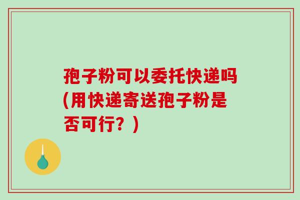 孢子粉可以委托快递吗(用快递寄送孢子粉是否可行？)