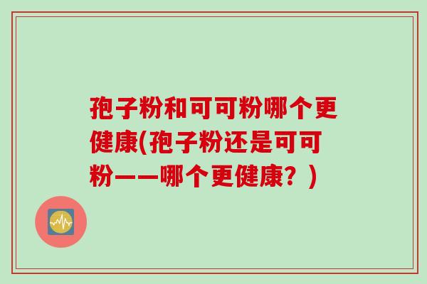 孢子粉和可可粉哪个更健康(孢子粉还是可可粉——哪个更健康?) 孢子粉和可可粉哪个更健康(孢子粉还是可可粉——哪个更健康?)