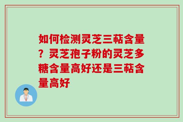 如何检测灵芝三萜含量？灵芝孢子粉的灵芝多糖含量高好还是三萜含量高好