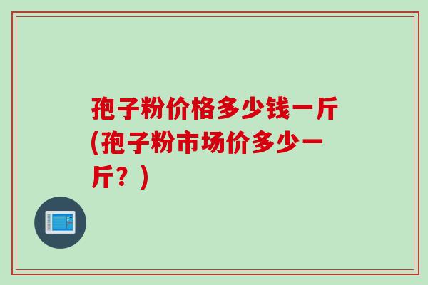 孢子粉价格多少钱一斤(孢子粉市场价多少一斤？)