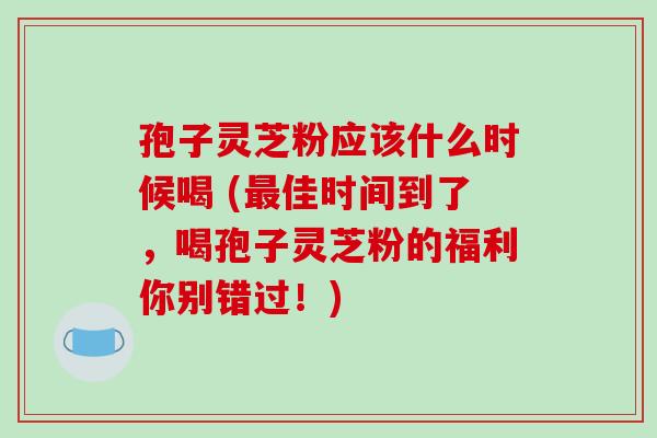 孢子灵芝粉应该什么时候喝 (最佳时间到了，喝孢子灵芝粉的福利你别错过！)