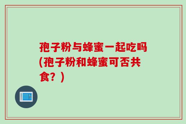 孢子粉与蜂蜜一起吃吗(孢子粉和蜂蜜可否共食？)