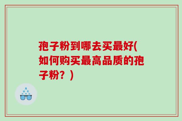 孢子粉到哪去买最好(如何购买最高品质的孢子粉？)