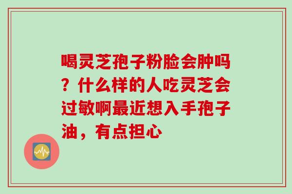 喝灵芝孢子粉脸会肿吗？什么样的人吃灵芝会过敏啊最近想入手孢子油，有点担心