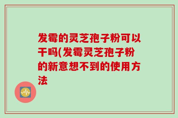 发霉的灵芝孢子粉可以干吗(发霉灵芝孢子粉的新意想不到的使用方法