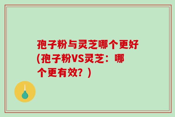 孢子粉与灵芝哪个更好(孢子粉VS灵芝：哪个更有效？)
