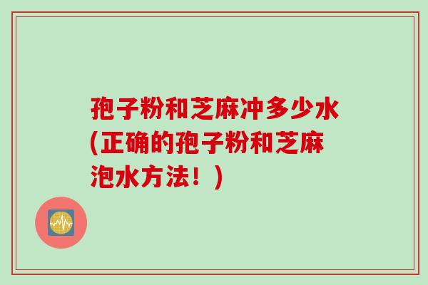 孢子粉和芝麻冲多少水(正确的孢子粉和芝麻泡水方法！)