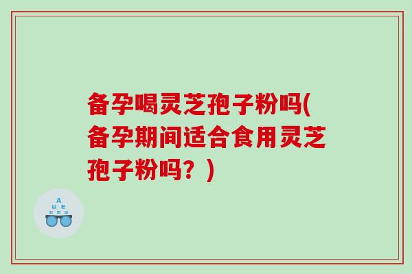 备孕喝灵芝孢子粉吗(备孕期间适合食用灵芝孢子粉吗？)