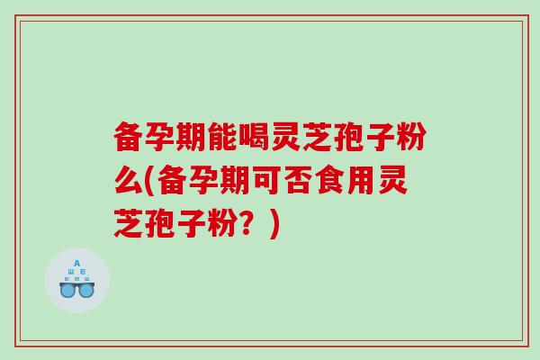 备孕期能喝灵芝孢子粉么(备孕期可否食用灵芝孢子粉？)