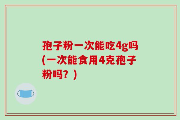 孢子粉一次能吃4g吗(一次能食用4克孢子粉吗？)