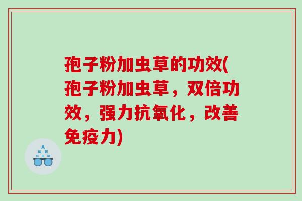 孢子粉加虫草的功效(孢子粉加虫草，双倍功效，强力抗氧化，改善免疫力)