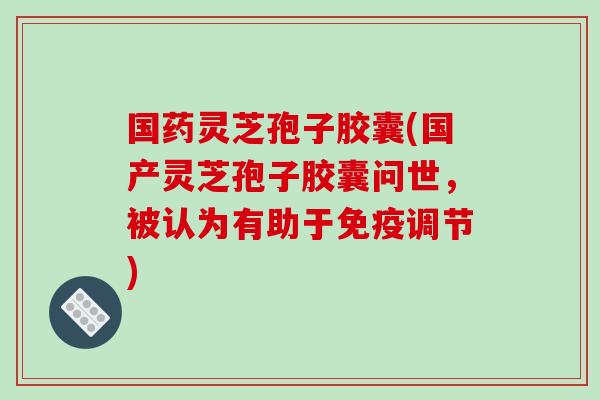 国药灵芝孢子胶囊(国产灵芝孢子胶囊问世，被认为有助于免疫调节)
