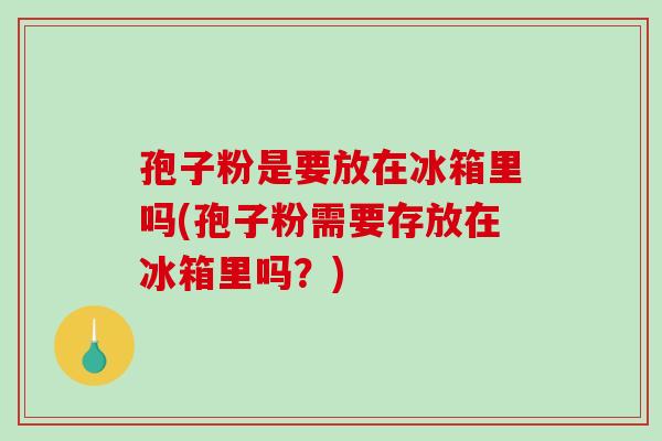 孢子粉是要放在冰箱里吗(孢子粉需要存放在冰箱里吗？)