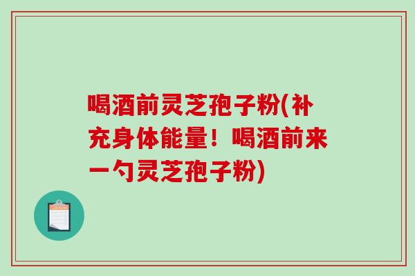 喝酒前灵芝孢子粉(补充身体能量！喝酒前来一勺灵芝孢子粉)