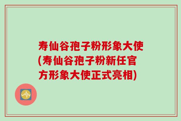 寿仙谷孢子粉形象大使(寿仙谷孢子粉新任官方形象大使正式亮相)
