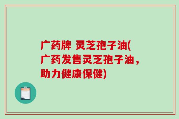 广药牌 灵芝孢子油(广药发售灵芝孢子油，助力健康保健)