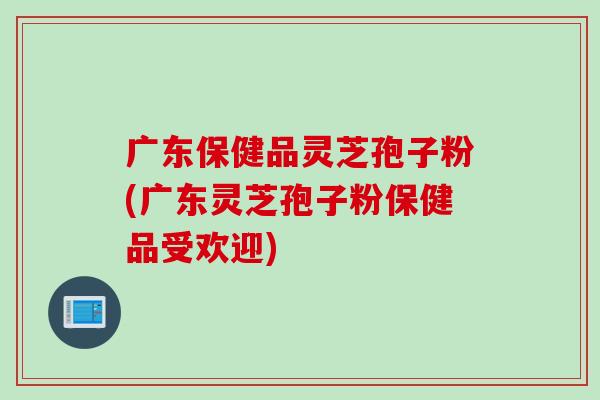 广东保健品灵芝孢子粉(广东灵芝孢子粉保健品受欢迎)
