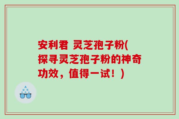 安利君 灵芝孢子粉(探寻灵芝孢子粉的神奇功效，值得一试！)