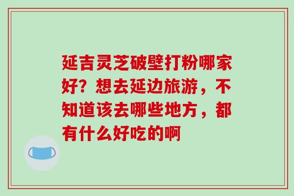 延吉灵芝破壁打粉哪家好？想去延边旅游，不知道该去哪些地方，都有什么好吃的啊