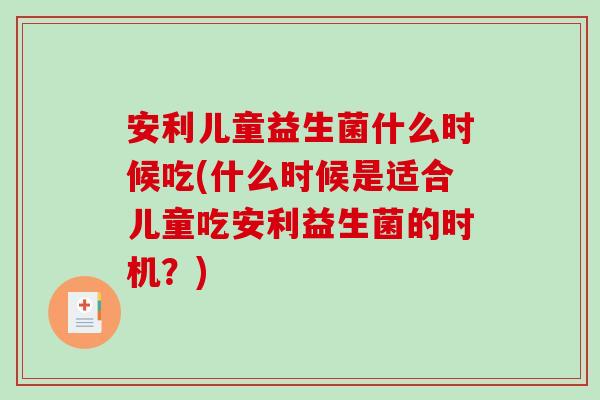 安利儿童益生菌什么时候吃(什么时候是适合儿童吃安利益生菌的时机？)