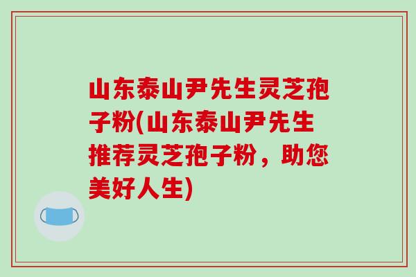 山东泰山尹先生灵芝孢子粉(山东泰山尹先生推荐灵芝孢子粉,助您美好人生) 山东泰山尹先生灵芝孢子粉(山东泰山尹先生推荐灵芝孢子粉,助您美好人生)