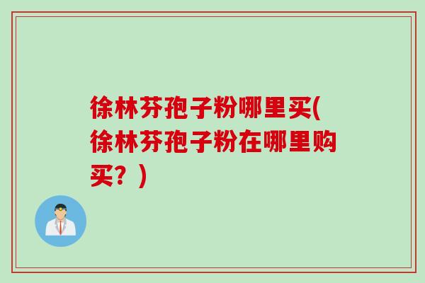 徐林芬孢子粉哪里买(徐林芬孢子粉在哪里购买？)