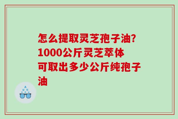 怎么提取灵芝孢子油？1000公斤灵芝萃体可取出多少公斤纯孢子油