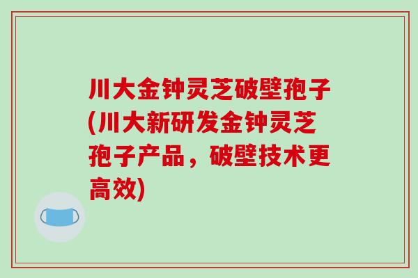 川大金钟灵芝破壁孢子(川大新研发金钟灵芝孢子产品，破壁技术更高效)