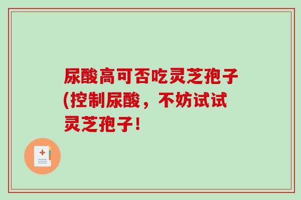 尿酸高可否吃灵芝孢子(控制尿酸，不妨试试灵芝孢子！