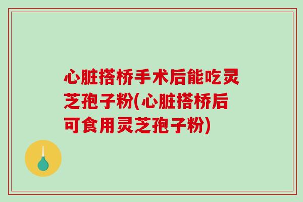 心脏搭桥手术后能吃灵芝孢子粉(心脏搭桥后可食用灵芝孢子粉)