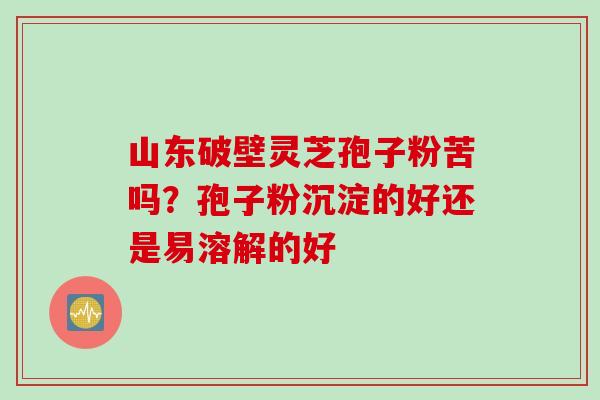 山东破壁灵芝孢子粉苦吗？孢子粉沉淀的好还是易溶解的好