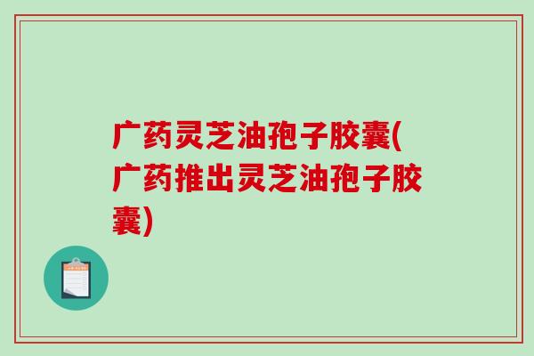广药灵芝油孢子胶囊(广药推出灵芝油孢子胶囊)