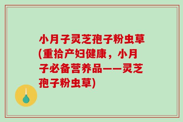 小月子灵芝孢子粉虫草(重拾产妇健康，小月子必备营养品——灵芝孢子粉虫草)