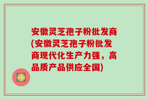 安徽灵芝孢子粉批发商(安徽灵芝孢子粉批发商现代化生产力强，高品质产品供应全国)