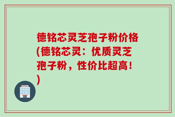 德铭芯灵芝孢子粉价格(德铭芯灵：优质灵芝孢子粉，性价比超高！)