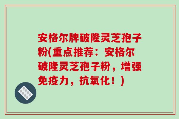 安格尔牌破隆灵芝孢子粉(重点推荐：安格尔破隆灵芝孢子粉，增强免疫力，抗氧化！)