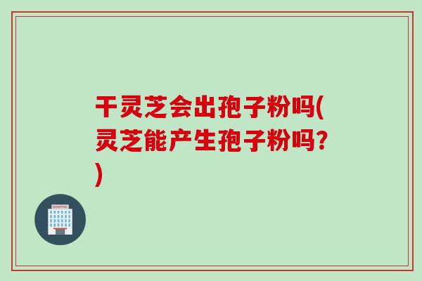 干灵芝会出孢子粉吗(灵芝能产生孢子粉吗？)