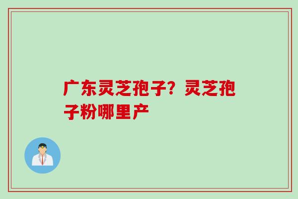 广东灵芝孢子？灵芝孢子粉哪里产