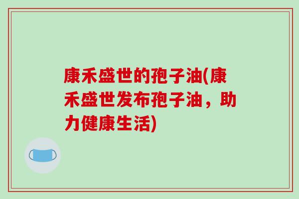 康禾盛世的孢子油(康禾盛世发布孢子油，助力健康生活)