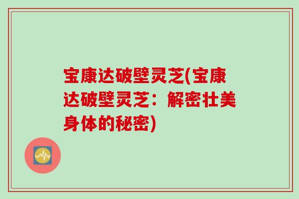 宝康达破壁灵芝(宝康达破壁灵芝：解密壮美身体的秘密)