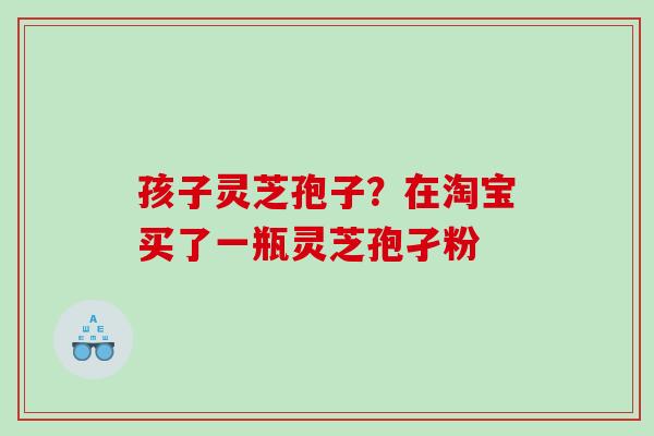 孩子灵芝孢子？在淘宝买了一瓶灵芝孢孑粉