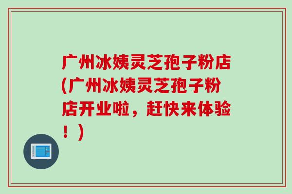 广州冰姨灵芝孢子粉店(广州冰姨灵芝孢子粉店开业啦，赶快来体验！)