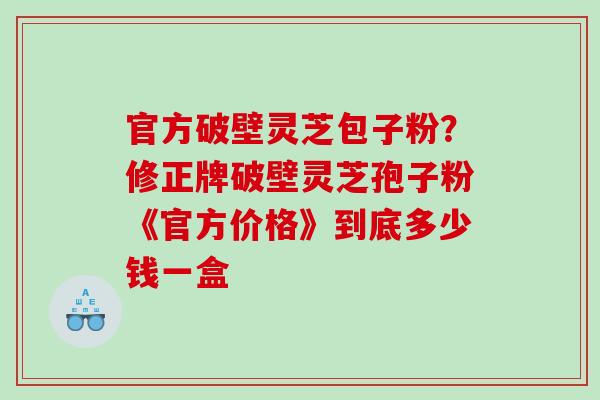 官方破壁灵芝包子粉？修正牌破壁灵芝孢子粉《官方价格》到底多少钱一盒
